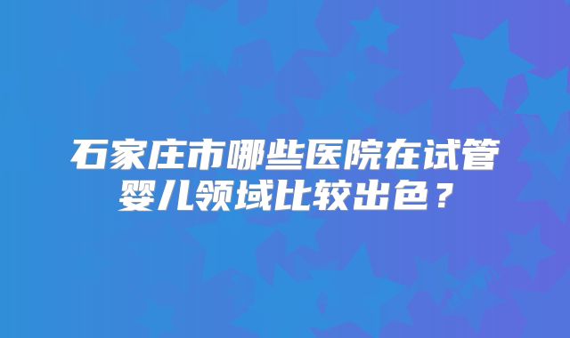 石家庄市哪些医院在试管婴儿领域比较出色？
