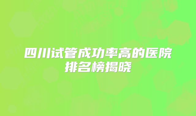 四川试管成功率高的医院排名榜揭晓