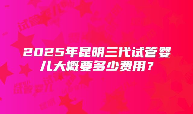 2025年昆明三代试管婴儿大概要多少费用?