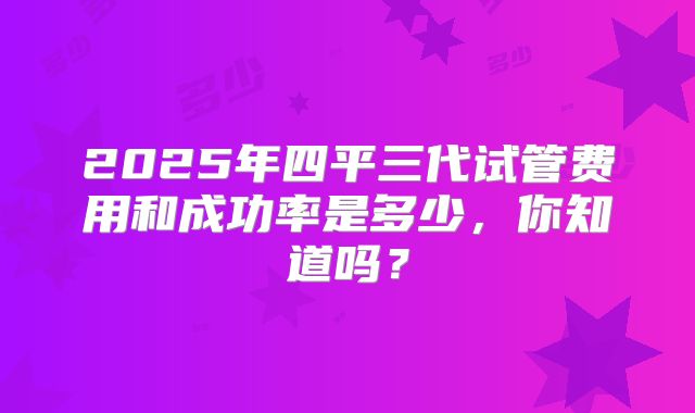 2025年四平三代试管费用和成功率是多少，你知道吗？