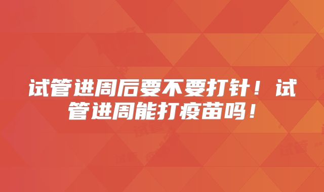 试管进周后要不要打针！试管进周能打疫苗吗！