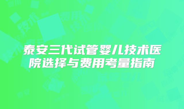 泰安三代试管婴儿技术医院选择与费用考量指南