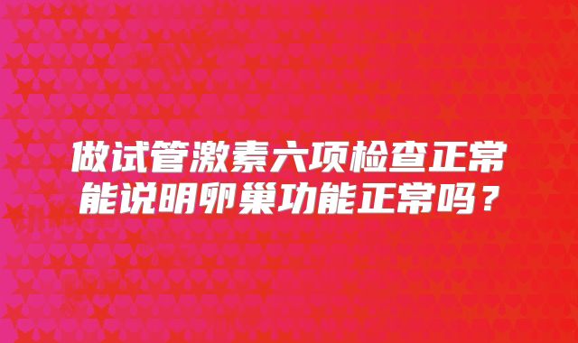 做试管激素六项检查正常能说明卵巢功能正常吗?