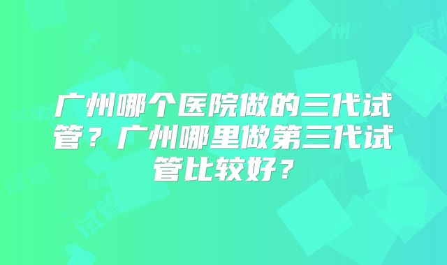 广州哪个医院做的三代试管？广州哪里做第三代试管比较好？