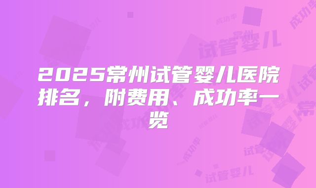2025常州试管婴儿医院排名,附费用、成功率一览