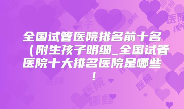 全国试管医院排名前十名(附生孩子明细_全国试管医院十大排名医院是哪些!