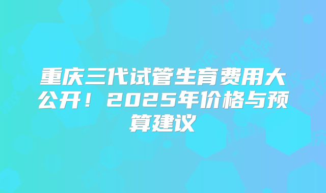 重庆三代试管生育费用大公开！2025年价格与预算建议