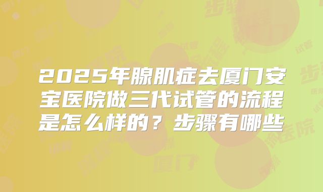 2025年腺肌症去厦门安宝医院做三代试管的流程是怎么样的?步骤有哪些