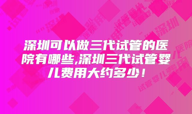 深圳可以做三代试管的医院有哪些,深圳三代试管婴儿费用大约多少!