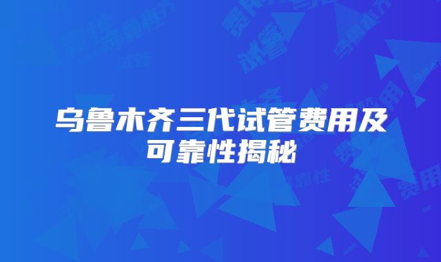 乌鲁木齐三代试管费用及可靠性揭秘