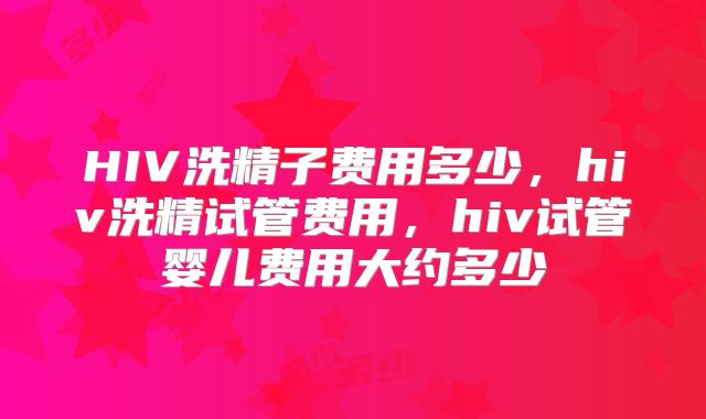 HIV洗精子费用多少，hiv洗精试管费用，hiv试管婴儿费用大约多少