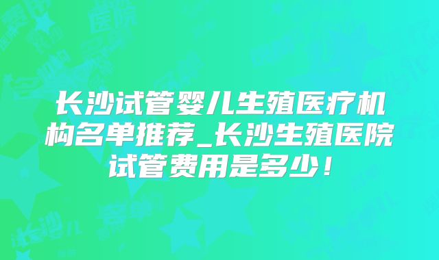 长沙试管婴儿生殖医疗机构名单推荐_长沙生殖医院试管费用是多少！