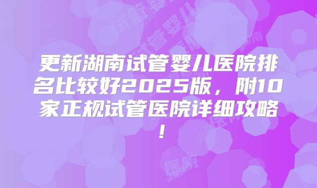 更新湖南试管婴儿医院排名比较好2025版，附10家正规试管医院详细攻略！