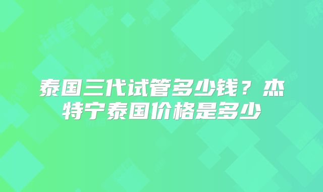 泰国三代试管多少钱?杰特宁泰国价格是多少