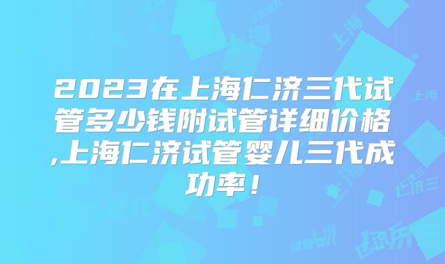 2023在上海仁济三代试管多少钱附试管详细价格,上海仁济试管婴儿三代成功率！