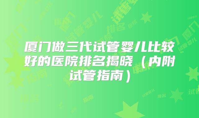 厦门做三代试管婴儿比较好的医院排名揭晓（内附试管指南）