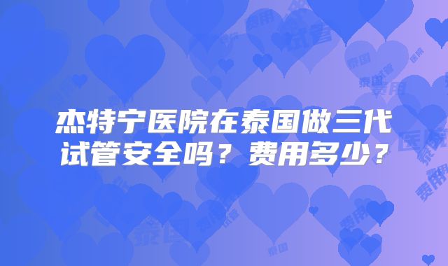 杰特宁医院在泰国做三代试管安全吗？费用多少？
