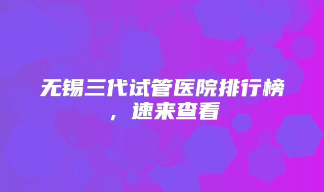 无锡三代试管医院排行榜，速来查看