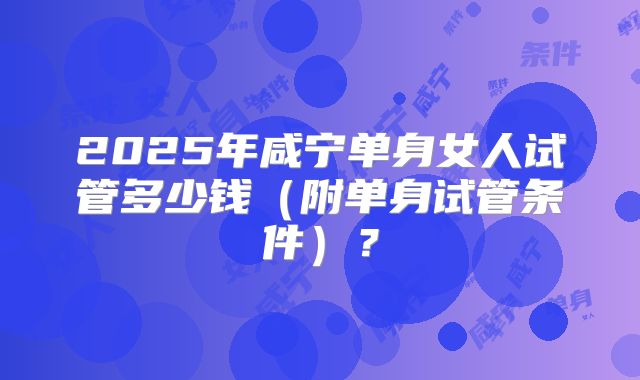 2025年咸宁单身女人试管多少钱（附单身试管条件）？