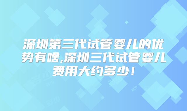 深圳第三代试管婴儿的优势有啥,深圳三代试管婴儿费用大约多少！