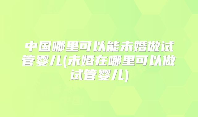 中国哪里可以能未婚做试管婴儿(未婚在哪里可以做试管婴儿)