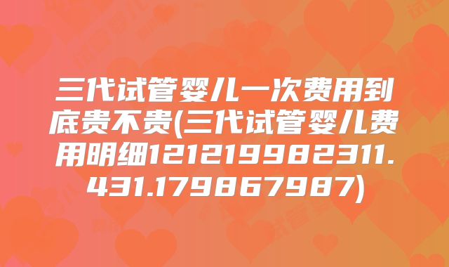 三代试管婴儿一次费用到底贵不贵(三代试管婴儿费用明细121219982311.431.179867987)