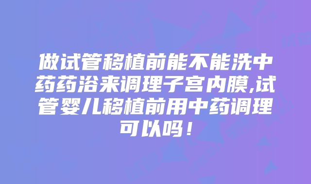 做试管移植前能不能洗中药药浴来调理子宫内膜,试管婴儿移植前用中药调理可以吗！