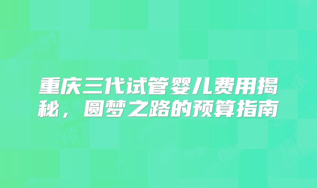 重庆三代试管婴儿费用揭秘，圆梦之路的预算指南