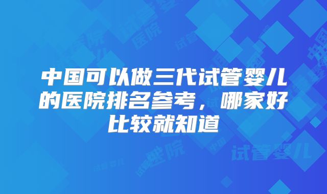 中国可以做三代试管婴儿的医院排名参考，哪家好比较就知道