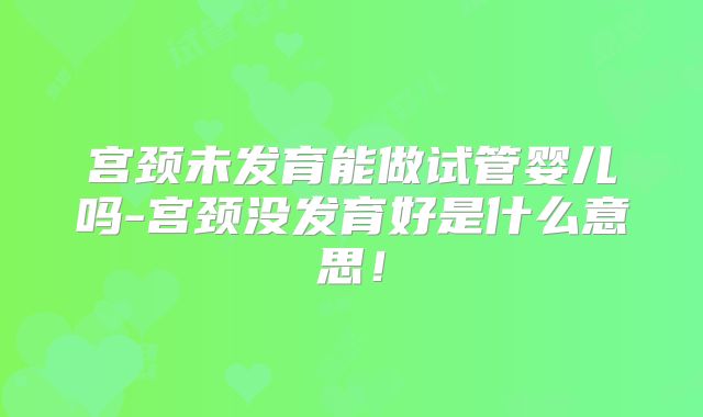 宫颈未发育能做试管婴儿吗-宫颈没发育好是什么意思！