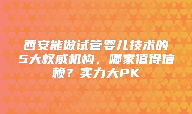 西安能做试管婴儿技术的5大权威机构，哪家值得信赖？实力大PK