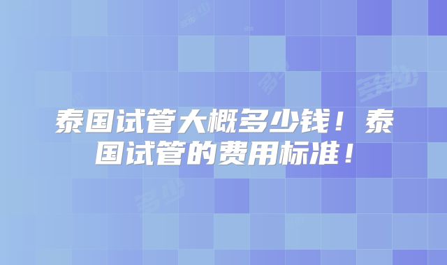 泰国试管大概多少钱！泰国试管的费用标准！