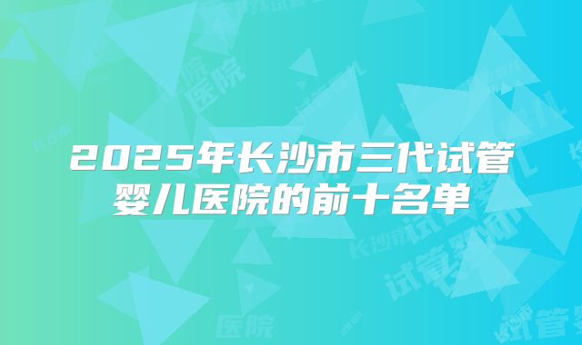 2025年长沙市三代试管婴儿医院的前十名单