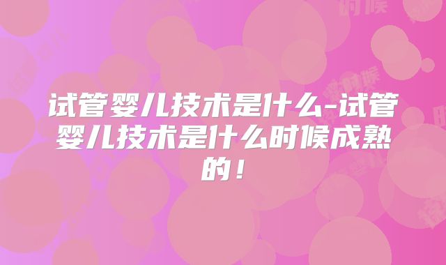 试管婴儿技术是什么-试管婴儿技术是什么时候成熟的！