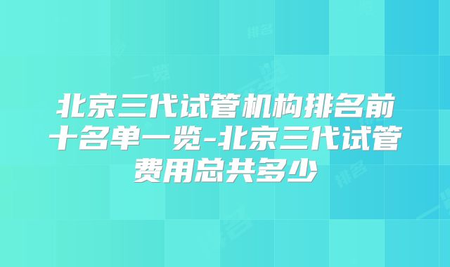 北京三代试管机构排名前十名单一览-北京三代试管费用总共多少
