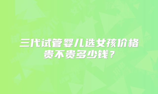 三代试管婴儿选女孩价格贵不贵多少钱？