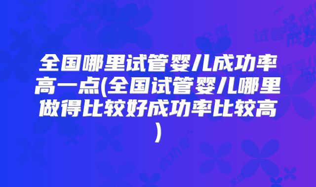 全国哪里试管婴儿成功率高一点(全国试管婴儿哪里做得比较好成功率比较高)