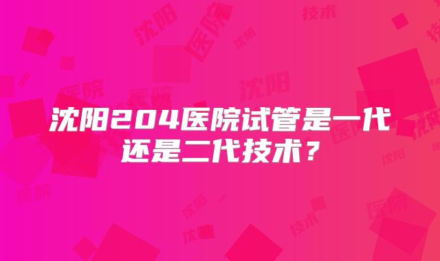 沈阳204医院试管是一代还是二代技术?