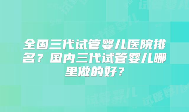 全国三代试管婴儿医院排名？国内三代试管婴儿哪里做的好？
