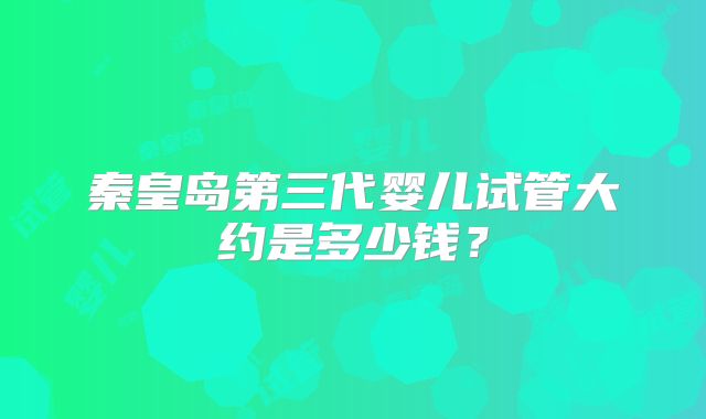 秦皇岛第三代婴儿试管大约是多少钱？