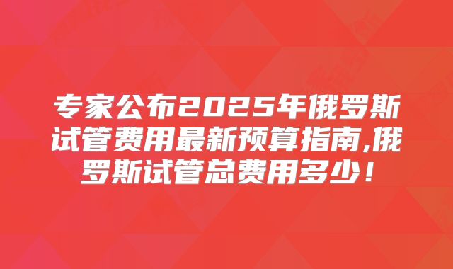 专家公布2025年俄罗斯试管费用最新预算指南,俄罗斯试管总费用多少！