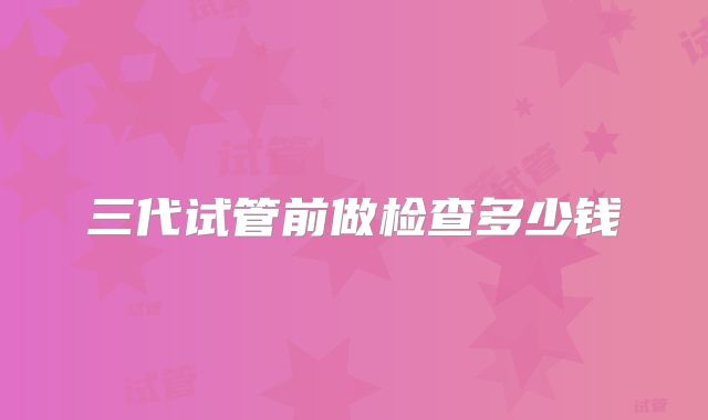 三代试管前做检查多少钱
