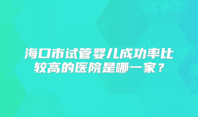 海口市试管婴儿成功率比较高的医院是哪一家？