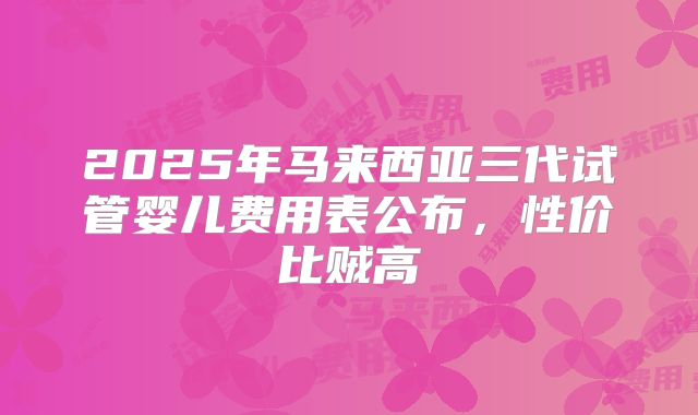 2025年马来西亚三代试管婴儿费用表公布,性价比贼高