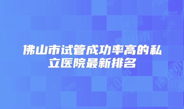 佛山市试管成功率高的私立医院最新排名
