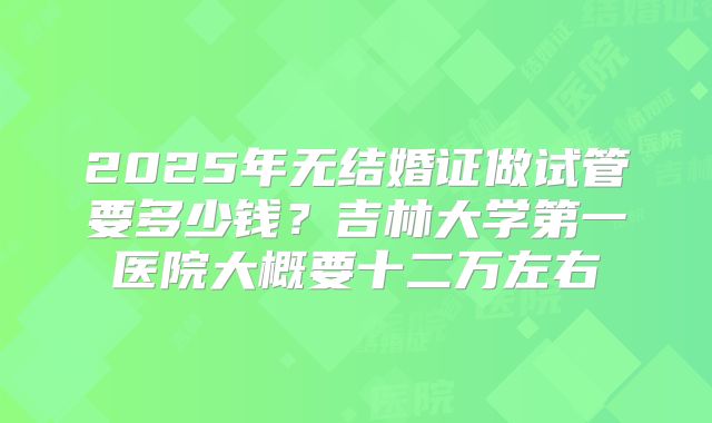 2025年无结婚证做试管要多少钱？吉林大学第一医院大概要十二万左右