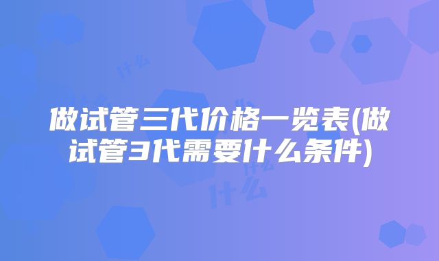 做试管三代价格一览表(做试管3代需要什么条件)