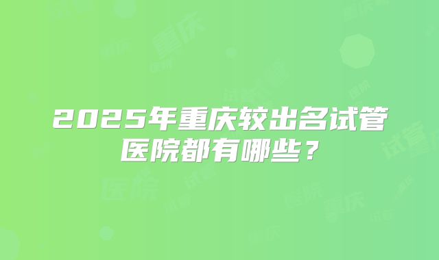 2025年重庆较出名试管医院都有哪些?