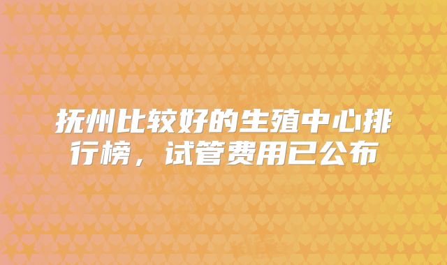 抚州比较好的生殖中心排行榜，试管费用已公布