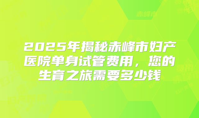 2025年揭秘赤峰市妇产医院单身试管费用,您的生育之旅需要多少钱